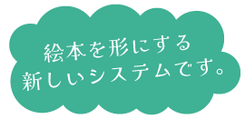絵本を形にする新しいシステムです